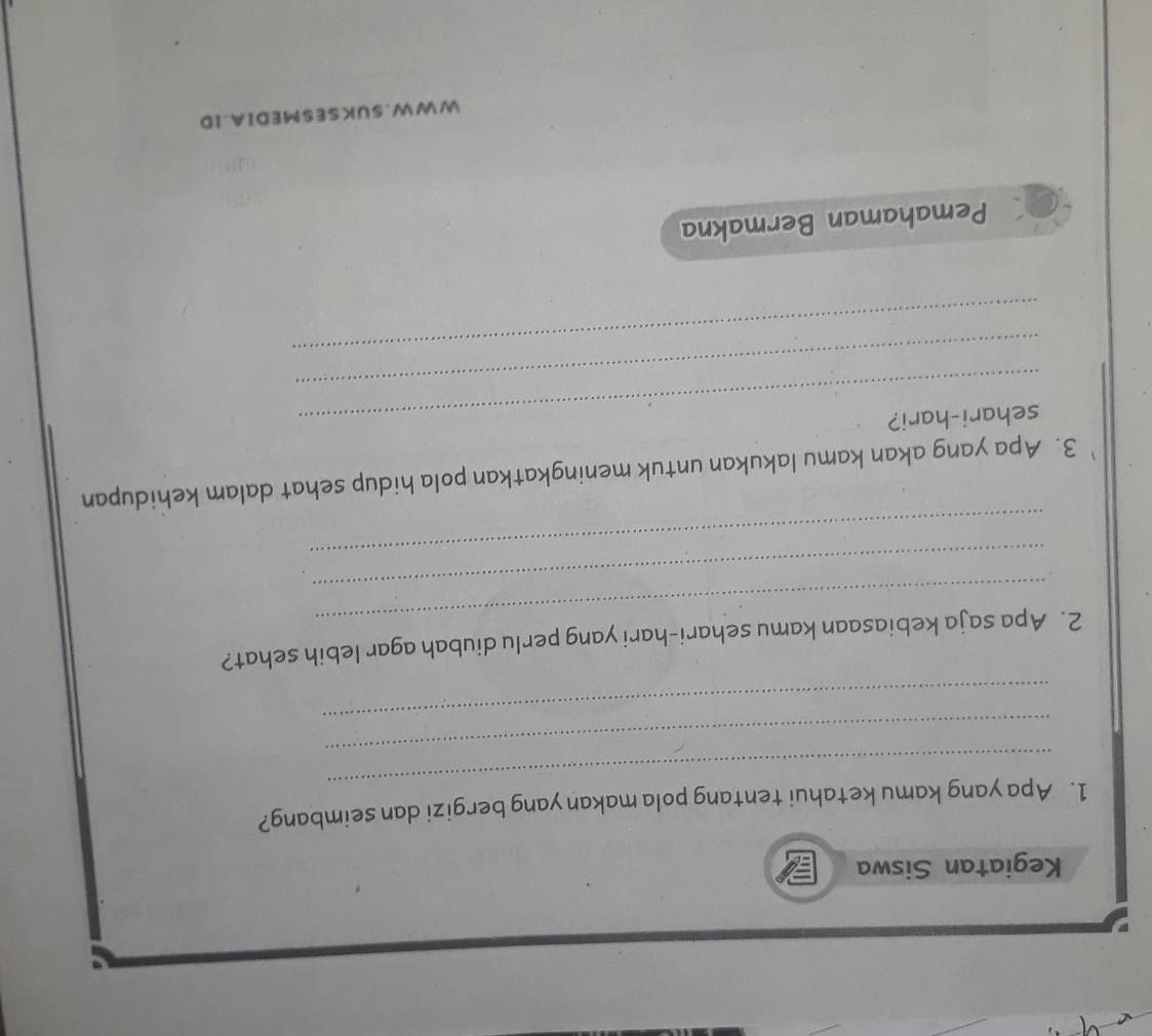 Kegiatan Siswa 
_ 
1. Apa yang kamu ketahui tentang pola makan yang bergizi dan seimbang? 
_ 
_ 
_ 
2. Apa saja kebiasaan kamu sehari-hari yang perlu diubah agar lebih sehat? 
_ 
_ 
3. Apa yang akan kamu lakukan untuk meningkatkan pola hidup sehat dalam kehidupan 
_sehari-hari? 
_ 
_ 
Pemahaman Bermakna 
W WW.SUKSESMEDIA.ID