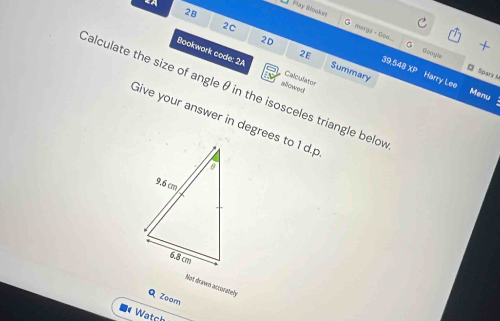 «A 
2B 
Play Blooket morgz < Goo... 
2C 
+ 
G Google 
2E 
Bookwork code: 2A Calculator 
39,548 XP 
2D Summary Harry Lee 
Sparx M 
allowed 
Calculate the size of angle  θ in the isosceles triangle belov 
Menu 
Give your answer in degrees to 1 d. p
Not drawn accurately 
Q Zoom 
Watch