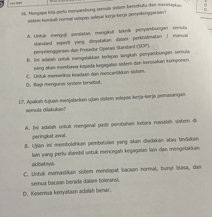 Kod WIM P-21 -3: 201
=
16. Mengapa kita perlu menyambung semula sistem bersekutu dan menetapkan D
sistem kembali normal selepas selesai kerja-kerja penyelenggaraan? _0.
A. Untuk menguji peralatan mengikut teknik penyambungan semula
_
standard seperti yang dinyatakan dalam perkhidmatan / manual
penyelenggaraan dan Prosedur Operasi Standard (SOP).
B. Ini adalah untuk mengelakkan terlepas langkah penyambungan semula
yang akan membawa kepada kegagalan sistem dan kerosakan komponen.
C. Untuk memeriksa keadaan dan mencantikkan sistem.
D. Bagi mengurus system tersebut.
17. Apakah tujuan menjalankan ujian sistem selepas kerja-kerja pemasangan
semula dilakukan?
A. Ini adalah untuk mengenal pasti perubahan ketara masalah sistem di
peringkat awal.
B. Ujian ini membolehkan pembetulan yang akan diadakan atau tindakan
lain yang perlu diambil untuk mencegah kegagalan lain dan mengelakkan
akibatnya.
C. Untuk memastikan sistem mendapat bacaan normal, bunyi biasa, dan
semua bacaan berada dalam toleransi.
D. Kesemua kenyataan adalah benar.