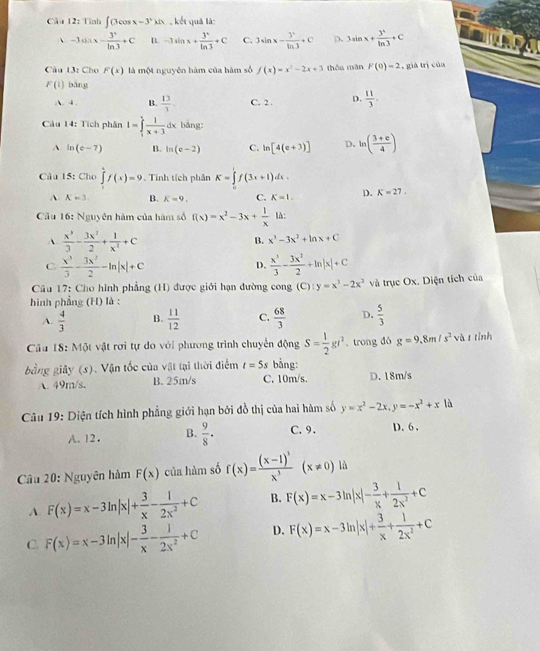 Tỉnh ∈t (3cos x-3^x)dx , kết quả là;
、 -3sin x- 3/ln  ln 3+C B. -3sin x+ 3^x/ln 3 +C C. 3sin x- 3^x/ln 3 +C p. 3sin x+ 3^1/ln 3 +C
Cầu 13: Cho F(x) là một nguyễn hàm của hàm số f(x)=x^2-2x+3 thôu mãn F(0)=2 ,  giá trị của
F(1) bǎng
A. 4. B.  13/3 . C. 2 .
D.  11/3 .
Câu 14: Tích phân I=∈tlimits _1^(xfrac 1)x+3 dx bằng:
A. ln (e-7) B. ln (e-2) C. ln [4(e+3)] D、 ln ( (3+e)/4 )
Câu 15: Cho ∈tlimits _1^(4f(x)=9 Tính tích phân K=∈tlimits _0^1f(3x+1)dx.
A. A=3. B. K=9. C. K=1.
D. K=27.
Cầu 16: Nguyên hàm của hàm số f(x)=x^2)-3x+ 1/x ld:
A  x^3/3 - 3x^2/2 + 1/x^2 +C
B. x^3-3x^2+ln x+C
C  x^3/3 - 3x^2/2 -ln |x|+c
D.  x^3/3 - 3x^2/2 +ln |x|+C
Câu 17: Cho hình phẳng (H) được giới hạn đường cong (C) ):y=x^3-2x^2 và trục Ox. Diện tích của
hình phẳng (H) là :
B.
C.
A.  4/3   11/12   68/3 
D.  5/3 
Câu 18: Một vật rơi tự do với phương trình chuyển động S= 1/2 gt^2 , trong dó g=9.8m/s^2 và t tỉnh
bằng giây (s). Vận tốc của vật tại thời điểm t=5s bằng:
A. 49m/s. B. 25m/s C. 10m/s. D. 18m/s
Câu 19: Diện tích hình phẳng giới hạn bởi đồ thị của hai hàm số y=x^2-2x,y=-x^2+x là
A. 12.
B.  9/8 ·
C. 9. D. 6 .
Câu 20: Nguyên hàm F(x) của hàm số f(x)=frac (x-1)^3x^3(x!= 0)li
A. F(x)=x-3ln |x|+ 3/x - 1/2x^2 +C B. F(x)=x-3ln |x|- 3/x + 1/2x^2 +C
C. F(x)=x-3ln |x|- 3/x - 1/2x^2 +C
D. F(x)=x-3ln |x|+ 3/x + 1/2x^2 +C