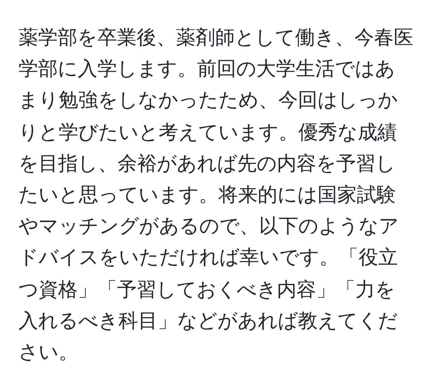 薬学部を卒業後、薬剤師として働き、今春医学部に入学します。前回の大学生活ではあまり勉強をしなかったため、今回はしっかりと学びたいと考えています。優秀な成績を目指し、余裕があれば先の内容を予習したいと思っています。将来的には国家試験やマッチングがあるので、以下のようなアドバイスをいただければ幸いです。「役立つ資格」「予習しておくべき内容」「力を入れるべき科目」などがあれば教えてください。