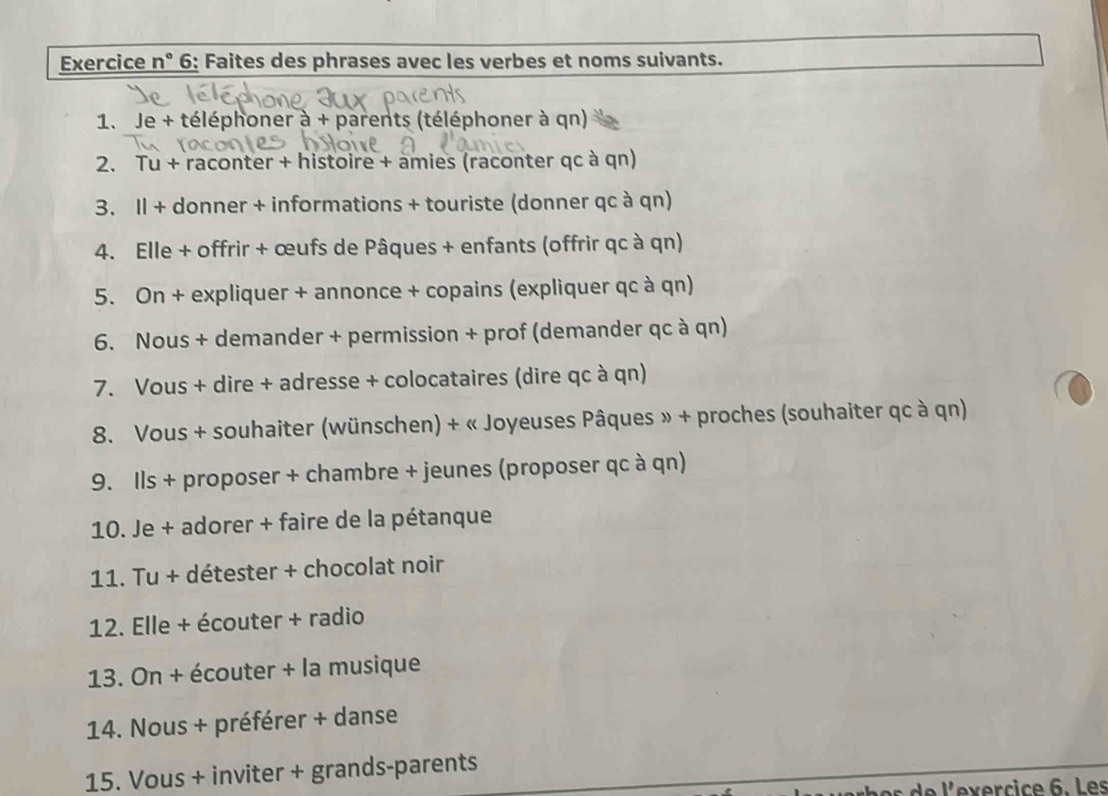 Exercice n° 6: Faites des phrases avec les verbes et noms suivants. 
1. Je + téléphoner à + parents (téléphoner à qn) 
2. Tu + raconter + histoire + amies (raconter qc à qn) 
3. Il + donner + informations + touriste (donner qc à qn) 
4. Elle + offrir + œufs de Pâques + enfants (offrir qc à qn) 
5. On + expliquer + annonce + copains (expliquer qc à qn) 
6. Nous + demander + permission + prof (demander qc à qn) 
7. Vous + dire + adresse + colocataires (dire qc à qn) 
8. Vous + souhaiter (wünschen) + « Joyeuses Pâques » + proches (souhaiter qc à qn) 
9. Ils + proposer + chambre + jeunes (proposer qc à qn) 
10. Je + adorer + faire de la pétanque 
11. Tu + détester + chocolat noir 
12. Elle + écouter + radio 
13. On + écouter + la musique 
14. Nous + préférer + danse 
15. Vous + inviter + grands-parents 
es d e l'exercice 6. Les