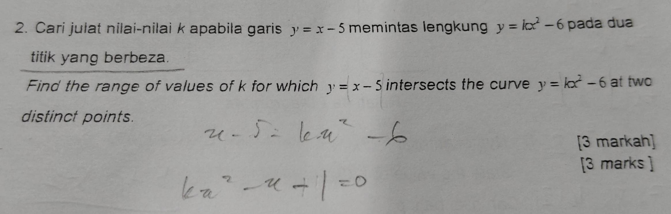 Cari jułat nilai-nilai k apabila garis y=x-5 memintas lengkun y=kx^2-6 pada dua 
titik yang berbeza. 
Find the range of values of k for which y=x-5 intersects the curve y=kx^2-6 at two 
distinct points. 
[3 markah] 
[3 marks ]