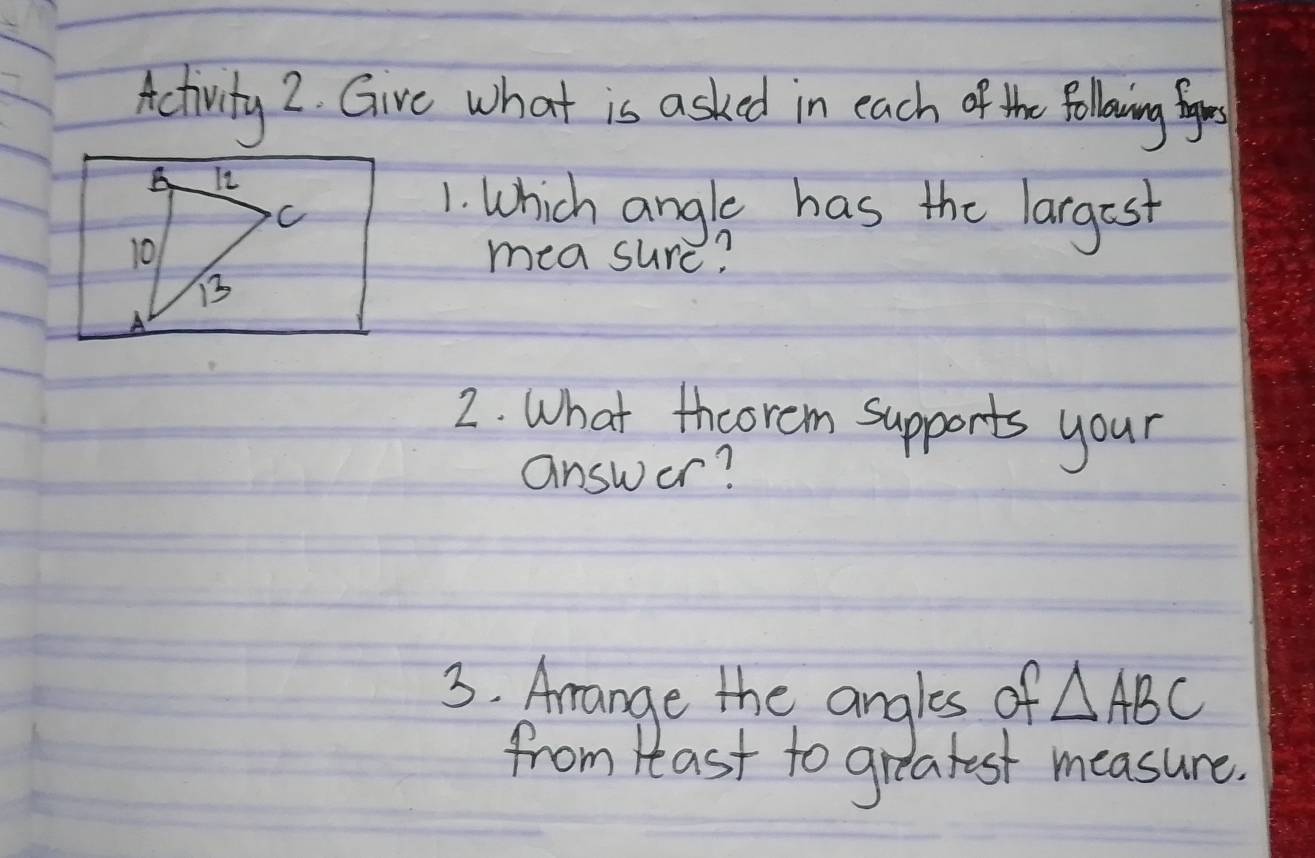 Activity 2. Gire what is asked in each of the folling for 
A It
C
1. Which angle has the largest 
10 measure? 
B3 
2. What thcorem supports your 
answer? 
3. Arange the angles of △ ABC
from Hlast to greatest measure.