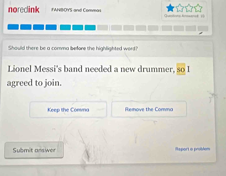 noredink FANBOYS and Commas 
Questions Answered: 10 
Should there be a comma before the highlighted word? 
Lionel Messi's band needed a new drummer, so I 
agreed to join. 
Keep the Comma Remove the Comma 
Submit answer Report a problem