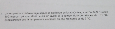 La temperatura del aire baja según se asciende en la atmósfera, a razón de 9°C cada
300 metros. ¿A qué altura vuela un avión si la temperatura del aire es de -81°C
considerando que la temperatura ambiente en ese momento es de 0°C.