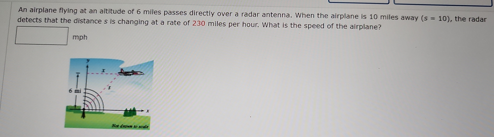 An airplane flying at an altitude of 6 miles passes directly over a radar antenna. When the airplane is 10 miles away (s=10) , the radar 
detects that the distance s is changing at a rate of 230 miles per hour. What is the speed of the airplane?
mph
Not drawn to scale