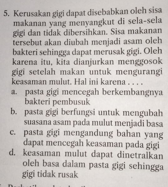 Kerusakan gigi dapat disebabkan oleh sisa
makanan yang menyangkut di sela-sela
gigi dan tidak dibersihkan. Sisa makanan
tersebut akan diubah menjadi asam oleh
bakteri sehingga dapat merusak gigi. Oleh
karena itu, kita dianjurkan menggosok
gigi setelah makan untuk mengurangi
keasaman mulut. Hal ini karena . . . .
a. pasta gigi mencegah berkembangnya
bakteri pembusuk
b. pasta gigi berfungsi untuk mengubah
suasana asam pada mulut menjadi basa
c. pasta gigi mengandung bahan yang
dapat mencegah keasaman pada gigi
d. keasaman mulut dapat dinetralkan
oleh basa dalam pasta gigi sehingga
gigi tidak rusak