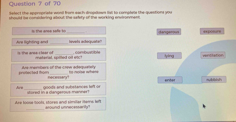 Select the appropriate word from each dropdown list to complete the questions you
should be considering about the safety of the working environment.
Is the area safe to _. dangerous exposure
Are lighting and _levels adequate?
Is the area clear of _, combustible
material, spilled oil etc? lying ventilation
Are members of the crew adequately
protected from _to noise where
necessary?
enter rubbish
Are _goods and substances left or
stored in a dangerous manner?
Are loose tools, stores and similar items left
_
around unnecessarily?