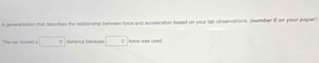 A generalization that describes the relationship between force and acceleration based on your lab observations. (number 6 on your paper) 
The car moved a distance because force was used