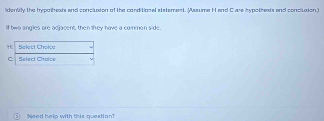 ldentify the hypothesis and conclusion of the conditional statement. (Assume H and C are hypothesis and conclusion.) 
If two angles are adjacent, then they have a common side. 
H: Select Choice
C Select Choice 
Need help with this question?