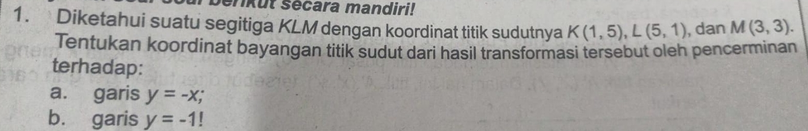 enkut sécara mandiri! 
1. Diketahui suatu segitiga KLM dengan koordinat titik sudutnya K(1,5), L(5,1) , dan M(3,3). 
Tentukan koordinat bayangan titik sudut dari hasil transformasi tersebut oleh pencerminan 
terhadap: 
a. garis y=-x; 
b. garis y=-1!