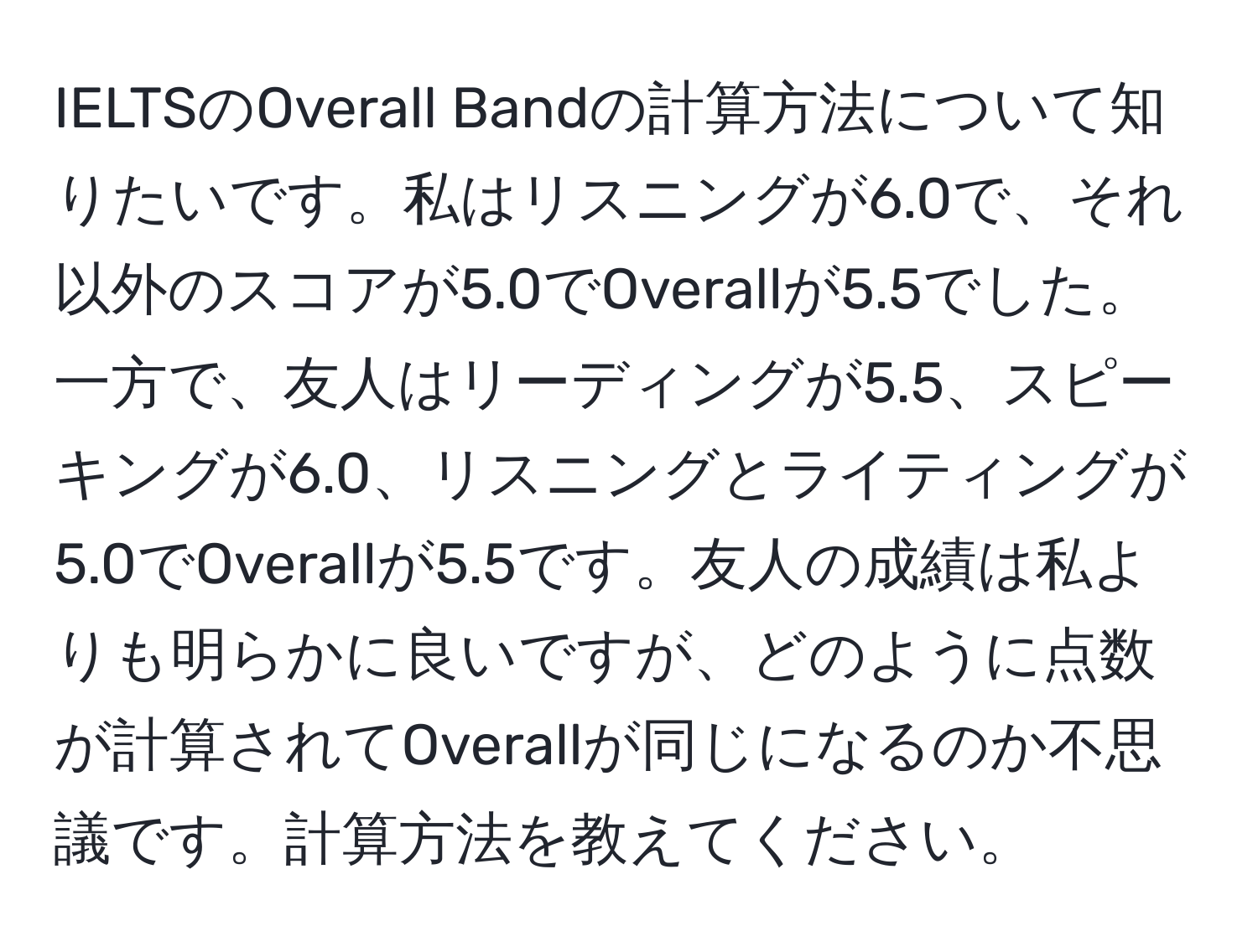 IELTSのOverall Bandの計算方法について知りたいです。私はリスニングが6.0で、それ以外のスコアが5.0でOverallが5.5でした。一方で、友人はリーディングが5.5、スピーキングが6.0、リスニングとライティングが5.0でOverallが5.5です。友人の成績は私よりも明らかに良いですが、どのように点数が計算されてOverallが同じになるのか不思議です。計算方法を教えてください。