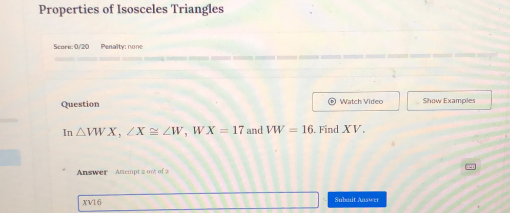 Properties of Isosceles Triangles 
Score: 0/20 Penalty: none 
Question Watch Video Show Examples 
In △ VWX, ∠ X≌ ∠ W , w X=17 and VW=16. Find XV. 
Answer Attempt 2 out of 2
XV16 Submit Answer