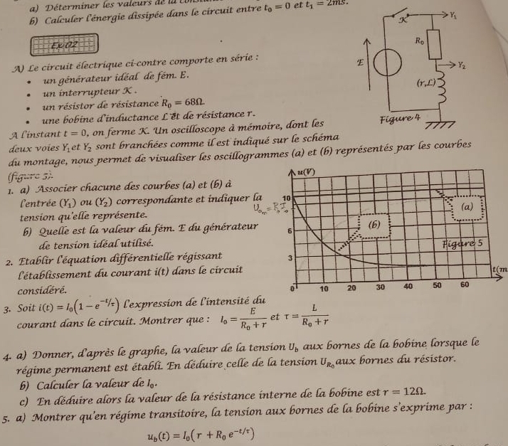 a )  Déterminer les valeurs de  la  
b) Calculer l'énergie dissipée dans le circuit entre t_0=0 et t_1=2ms.
Y_1
2 
Exi 02
R_0
A) Le circuit électrique ci-contre comporte en série :
E
Y_2
un générateur idéal de fém. E.
(r,£)
un interrupteur K .
un résistor de résistance R_0=68Omega
une bobine d'inductance L'et de résistance r.
A linstant t=0 ), on ferme K. Un oscilloscope à mémoire, dont les Figure 4
deux voïes Y_1 et Y_2 sont branchées comme il est indiqué sur le schéma
du montage, nous permet de visualiser les oscillogrammes (a) et (b) représentés par les courbes
(figure s).
1. a) Associer chacune des courbes (a) et (b) à
l'entrée (Y_1) ou (Y_2) correspondante et índiquer la
tension qu'elle représente. 
b) Quelle est la valeur du fém. E du générateur 
de tension idéal utilisé.
2. Etablir l'équation différentielle régissant 
l'établissement du courant i(t) dans le circuitt(m
considéré. 
3. Soit i(t)=I_0(1-e^(-t/tau)) l'expression de l'intensité du
courant dans le circuit. Montrer que : I_o=frac ER_o+r et tau =frac LR_0+r
4. a) Donner, d'après le graphe, la valeur de la tension U_b aux bornes de la bobine lorsque le
régime permanent est établi. En déduire celle de la tension U_R_0 aux bornes du résistor.
b) Calculer la valeur de I_0.
c) En déduire alors la valeur de la résistance interne de la bobine est r=12Omega .
5. a) Montrer qu'en régime transitoire, la tension aux bornes de la bobine s’exprime par :
u_b(t)=I_0(r+R_0e^(-t/tau))