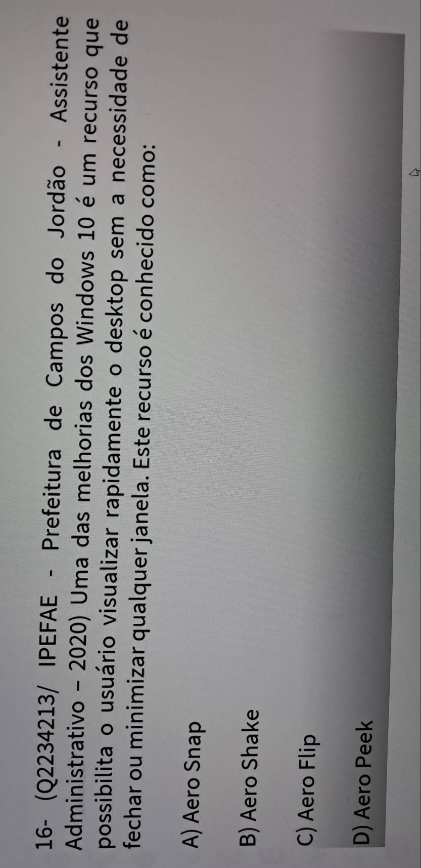 16- (Q2234213/ IPEFAE - Prefeitura de Campos do Jordão - Assistente
Administrativo - 2020) Uma das melhorias dos Windows 10 é um recurso que
possibilita o usuário visualizar rapidamente o desktop sem a necessidade de
fechar ou minimizar qualquer janela. Este recurso é conhecido como:
A) Aero Snap
B) Aero Shake
C) Aero Flip
D) Aero Peek