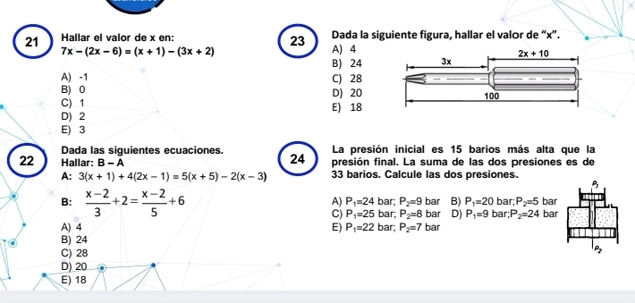 Hallar el valor de x en: Dada la siguiente figura, hallar el valor de “x”.
23
7x-(2x-6)=(x+1)-(3x+2) A) 4
B) 24
A) -1 C) 28
B) 0 D) 20
C) 1 E) 18
D) 2
E) 3
Dada las siguientes ecuaciones. 24 La presión inicial es 15 barios más alta que la
22 Hallar: B-A presión final. La suma de las dos presiones es de
A: 3(x+1)+4(2x-1)=5(x+5)-2(x-3) 33 barios. Calcule las dos presiones.
A) P_1=24
B:  (x-2)/3 +2= (x-2)/5 +6 bar; P_2=9 bar B) P_1=20 bar; bar; P_2=5 bar
C) P_1=25 bar; P_2=8 bar D) P_1=9 P_2=24 bar
A) 4 E) P_1=22 bar; P_2=7 bar
B) 24
C) 28
D) 20
E) 18