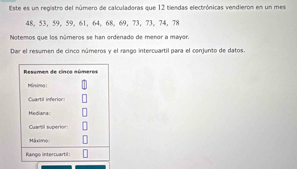 Este es un registro del número de calculadoras que 12 tiendas electrónicas vendieron en un mes
48, 53, 59, 59, 61, 64, 68, 69, 73, 73, 74, 78
Notemos que los números se han ordenado de menor a mayor. 
Dar el resumen de cinco números y el rango intercuartil para el conjunto de datos.