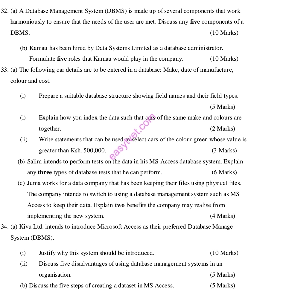 A Database Management System (DBMS) is made up of several components that work 
harmoniously to ensure that the needs of the user are met. Discuss any five components of a 
DBMS. (10 Marks) 
(b) Kamau has been hired by Data Systems Limited as a database administrator. 
Formulate five roles that Kamau would play in the company. (10 Marks) 
33. (a) The following car details are to be entered in a database: Make, date of manufacture, 
colour and cost. 
(i) Prepare a suitable database structure showing field names and their field types. 
(5 Marks) 
(i) Explain how you index the data such that cars of the same make and colours are 
together. (2 Marks) 
(ii) Write statements that can be used to select cars of the colour green whose value is 
greater than Ksh. 500,000. (3 Marks) 
(b) Salim intends to perform tests on the data in his MS Access database system. Explain 
any three types of database tests that he can perform. (6 Marks) 
(c) Juma works for a data company that has been keeping their files using physical files. 
The company intends to switch to using a database management system such as MS 
Access to keep their data. Explain two benefits the company may realise from 
implementing the new system. (4 Marks) 
34. (a) Kivu Ltd. intends to introduce Microsoft Access as their preferred Database Manage 
System (DBMS). 
(i) Justify why this system should be introduced. (10 Marks) 
(ii) Discuss five disadvantages of using database management systems in an 
organisation. (5 Marks) 
(b) Discuss the five steps of creating a dataset in MS Access. (5 Marks)