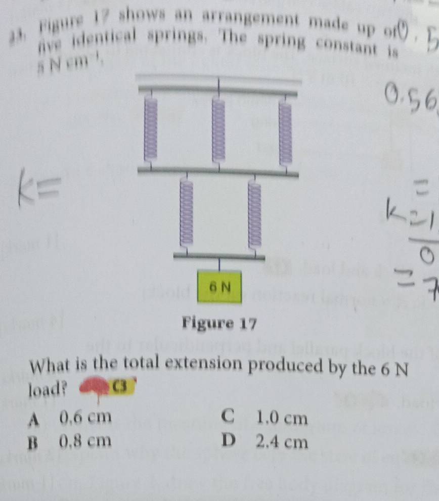 Figure 17 shows an arrangement made up of odot 
ive identical springs. The spring constant is
s N cm³.
What is the total extension produced by the 6 N
load? C3
A 0.6 cm C 1.0 cm
B 0.8 cm D 2.4 cm