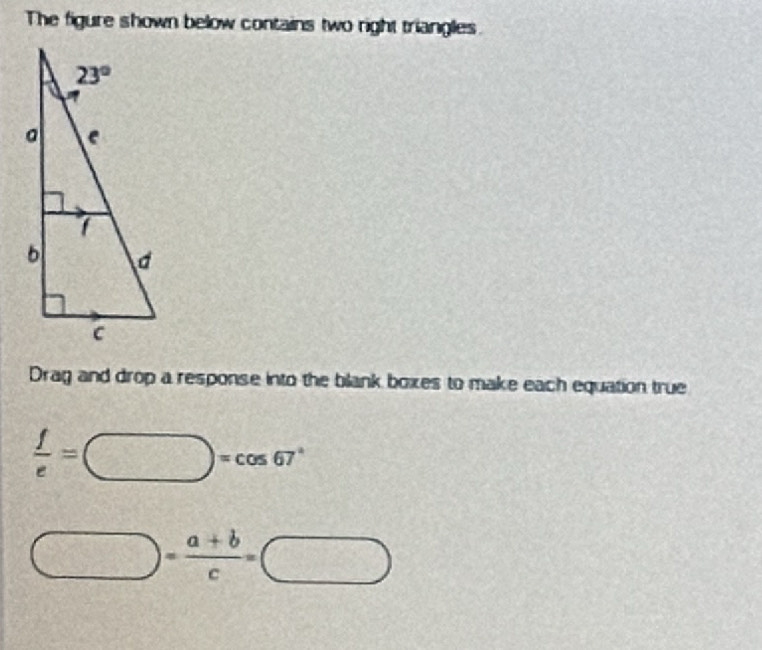 The figure shown below contains two right triangles.
Drag and drop a response into the blank boxes to make each equation true
 f/e =□ =cos 67°
□ = (a+b)/c =□