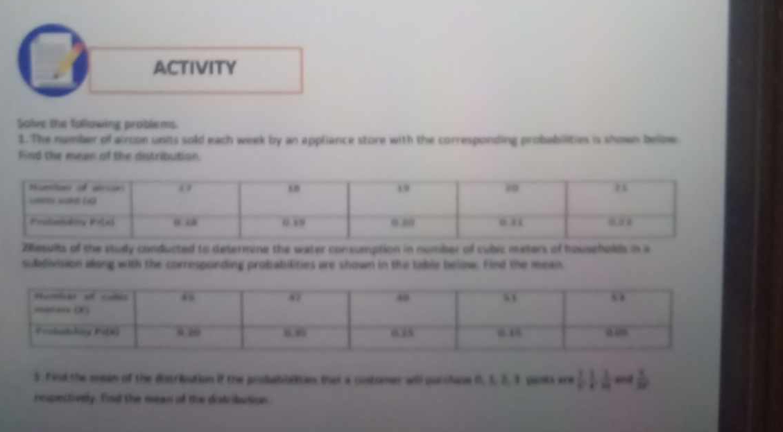 ACTIVITY 
Solve the following problems. 
1. The number of aircon units sold each week by an appliance store with the corresponding probabilities is shown below 
Find the mean of the distribution. 
Z8esults of the study conducted to determine the water consumption in number of cubic meters of households in a 
sudivision along with the corresponding probabilities are shown in the table below. Find the mean 
5. Find the mean of the distriution if the probabalian that a costomer will purchace 0, 5. 2. 9 panks are 111  1/10 
respectively. find the mean of the distribution