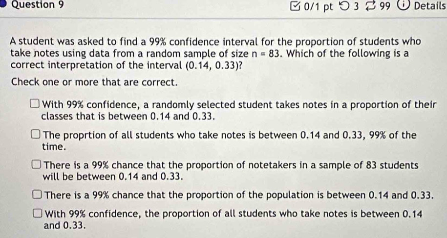 つ 3 99 Detaíls
A student was asked to find a 99% confidence interval for the proportion of students who
take notes using data from a random sample of size n=83. Which of the following is a
correct interpretation of the interval (0.14,0.33) ?
Check one or more that are correct.
With 99% confidence, a randomly selected student takes notes in a proportion of their
classes that is between 0.14 and 0.33.
The proprtion of all students who take notes is between 0.14 and 0.33, 99% of the
time.
There is a 99% chance that the proportion of notetakers in a sample of 83 students
will be between 0.14 and 0.33.
There is a 99% chance that the proportion of the population is between 0.14 and 0.33.
With 99% confidence, the proportion of all students who take notes is between 0.14
and 0.33.