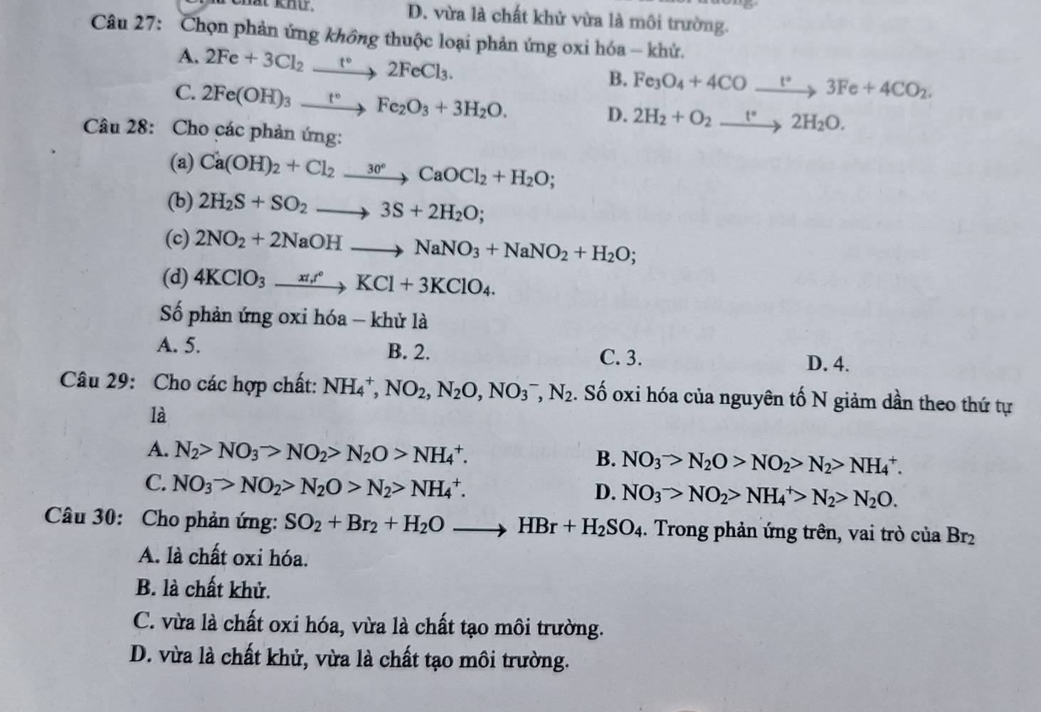 D. vừa là chất khử vừa là môi trường.
Câu 27: Chọn phản ứng không thuộc loại phản ứng oxi hóa - khử.
A. 2Fe+3Cl_2xrightarrow t°2FeCl_3.
B. Fe_3O_4+4COxrightarrow t°3Fe+4CO_2.
C. 2Fe(OH)_3xrightarrow t°Fe_2O_3+3H_2O.
D. 2H_2+O_2xrightarrow t°2H_2O.
Câu 28: Cho các phản ứng:
(a) Ca(OH)_2+Cl_2xrightarrow 30°CaOCl_2+H_2O;
(b) 2H_2S+SO_2to 3S+2H_2O;
(c) 2NO_2+2NaOHto NaNO_3+NaNO_2+H_2O;
(d) 4KClO_3xrightarrow xt,t°KCl+3KClO_4.
Số phản ứng oxi hóa - khử là
A. 5. B. 2. C. 3.
D. 4.
Câu 29: Cho các hợp chất: NH_4^(+,NO_2),N_2O,NO_3^(-,N_2). Số oxi hóa của nguyên tố N giảm dần theo thứ tự
là
A. N_2>NO_3>NO_2>N_2O>NH_4^(+. NO_3^->N_2)O>NO_2>N_2>NH_4^(+.
B.
C. NO_3^->NO_2)>N_2O>N_2>NH_4^(+.
D. NO_3^->NO_2)>NH_4^(+>N_2)>N_2O.
Câu 30: Cho phản ứng: SO_2+Br_2+H_2Oto HBr+H_2SO_4. Trong phản ứng trên, vai trò của Br_2
A. là chất oxi hóa.
B. là chất khử.
C. vừa là chất oxi hóa, vừa là chất tạo môi trường.
D. vừa là chất khử, vừa là chất tạo môi trường.