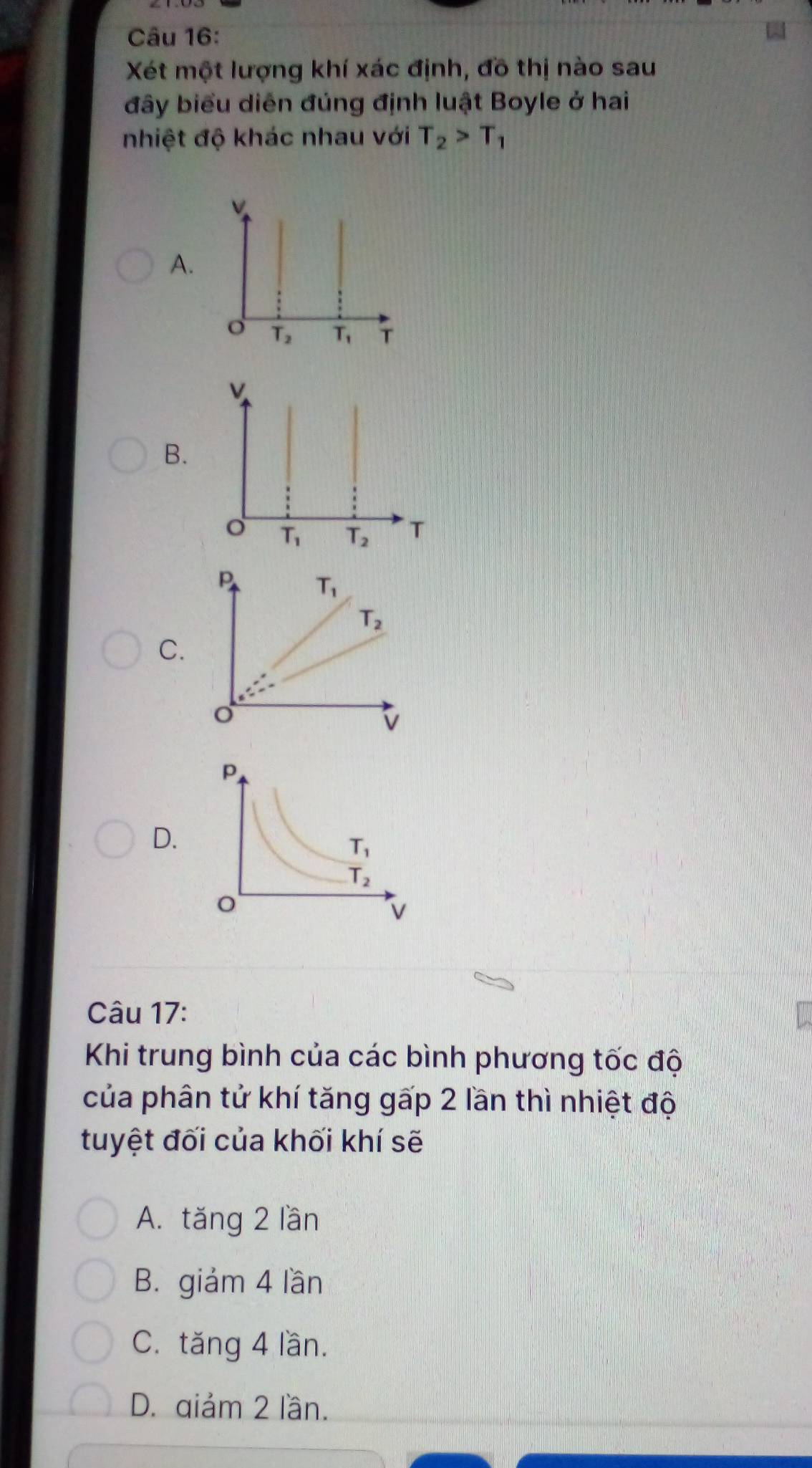 Xét một lượng khí xác định, đồ thị nào sau
đây biểu diễn đúng định luật Boyle ở hai
nhiệt độ khác nhau với T_2>T_1
A.
o T_2 T_1 T
v
B.
T_1 T_2 T
P
T_1
T_2
C.
o
v
D.
Câu 17:
Khi trung bình của các bình phương tốc độ
của phân tử khí tăng gấp 2 lần thì nhiệt độ
tuyệt đối của khối khí sẽ
A. tăng 2 lần
B. giảm 4 lần
C. tăng 4 lần.
D. qiảm 2 lần.