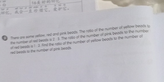 16 
~ , wù tú yí zhì cn xi l ' 
，，。 
There are some yellow, red and pink beads. The ratio of the number of yellow beads to 
the number of red beads is. 2:5 The ratio of the number of pink beads to the number 
of red beads is 1 : 3. Find the ratio of the number of yellow beads to the number of 
red beads to the number of pink beads.