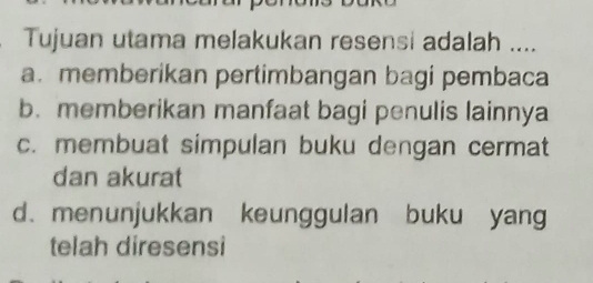 Tujuan utama melakukan resensi adalah ....
a. memberikan pertimbangan bagi pembaca
b. memberikan manfaat bagi penulis lainnya
c. membuat simpulan buku dengan cermat
dan akurat
d. menunjukkan keunggulan buku yang
telah diresensi