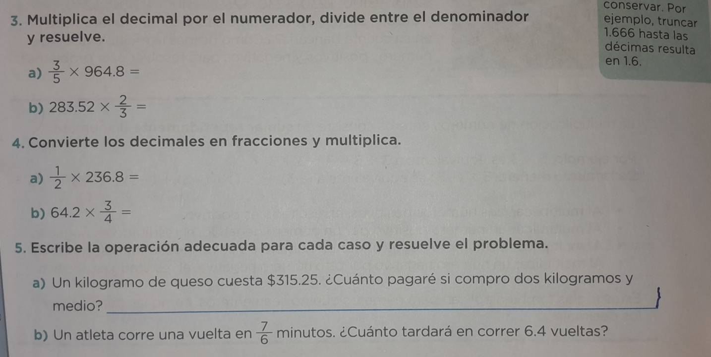 conservar. Por 
3. Multiplica el decimal por el numerador, divide entre el denominador 
ejemplo, truncar 
y resuelve.
1.666 hasta las 
décimas resulta 
a)  3/5 * 964.8=
en 1.6. 
b) 283.52*  2/3 =
4. Convierte los decimales en fracciones y multiplica. 
a)  1/2 * 236.8=
b) 64.2*  3/4 =
5. Escribe la operación adecuada para cada caso y resuelve el problema. 
a) Un kilogramo de queso cuesta $315.25. ¿Cuánto pagaré si compro dos kilogramos y 
medio?_ 
_ 
b) Un atleta corre una vuelta en  7/6  minutc ¿Cuánto tardará en correr 6.4 vueltas?