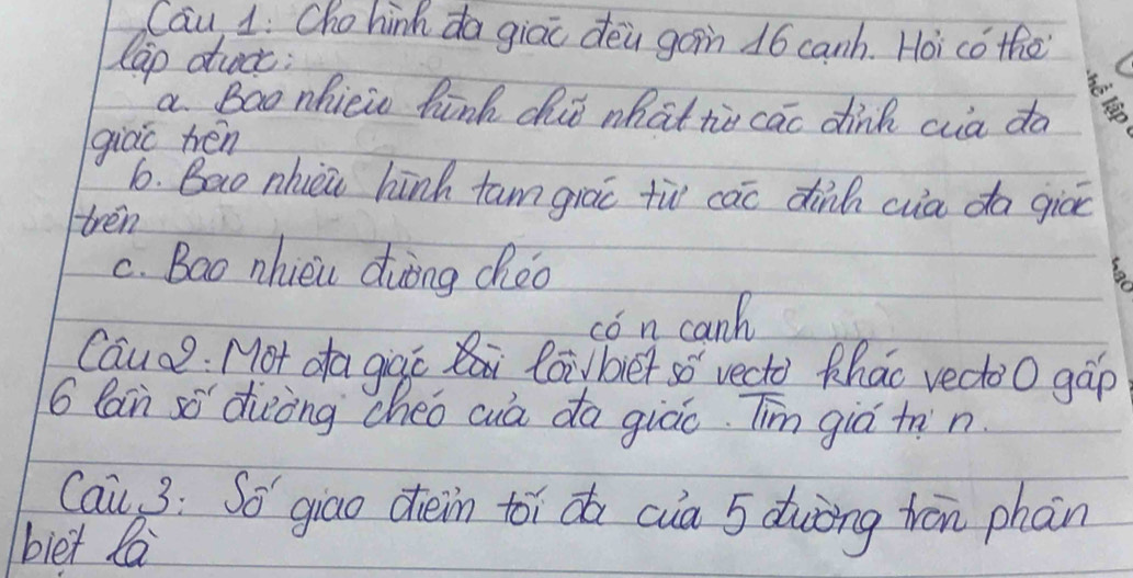 Cau 1: Cho hinh da giao dēa gàin 16 canh. Hoi cǒ the 
lap dttcc: 
a Bao nhicic hink dit what tie cao dink ca da 
giào hén 
6. Bao nhièi hinh tam giao tù cac dinh cua da giāe 
tren 
C. Bao nhièu duòng chèo 
to 
cón can 
Cauce. Mot da giqc loibiet so vecto thao vectoo gáp
6 Can sō diòòng cheo cuà da giáo. Tim giò tnn 
Cai 3: So' giao dièin toi do cia 5 duòng trān phan 
biet la