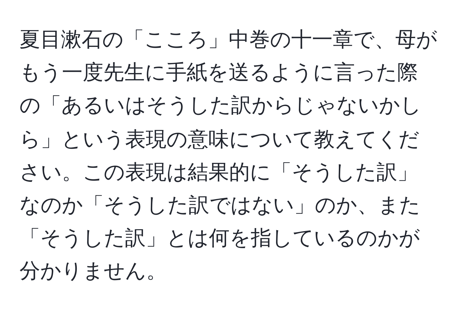 夏目漱石の「こころ」中巻の十一章で、母がもう一度先生に手紙を送るように言った際の「あるいはそうした訳からじゃないかしら」という表現の意味について教えてください。この表現は結果的に「そうした訳」なのか「そうした訳ではない」のか、また「そうした訳」とは何を指しているのかが分かりません。