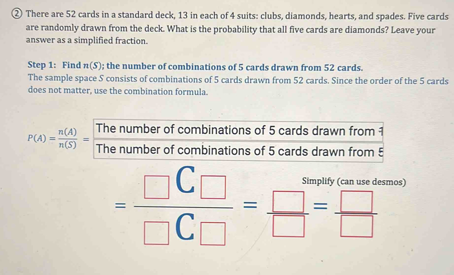 ② There are 52 cards in a standard deck, 13 in each of 4 suits: clubs, diamonds, hearts, and spades. Five cards 
are randomly drawn from the deck. What is the probability that all five cards are diamonds? Leave your 
answer as a simplified fraction. 
Step 1 : Find n(S); the number of combinations of 5 cards drawn from 52 cards. 
The sample space S consists of combinations of 5 cards drawn from 52 cards. Since the order of the 5 cards 
does not matter, use the combination formula. 
The number of combinations of 5 cards drawn from 1
P(A)= n(A)/n(S) = The number of combinations of 5 cards drawn from 5
=frac □ C_□ □ C_□ = □ /□  = □ /□  
smos)