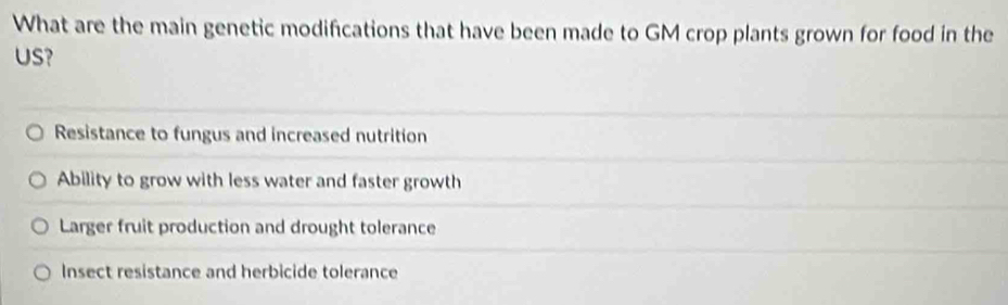 What are the main genetic modifications that have been made to GM crop plants grown for food in the
US?
Resistance to fungus and increased nutrition
Ability to grow with less water and faster growth
Larger fruit production and drought tolerance
Insect resistance and herbicide tolerance