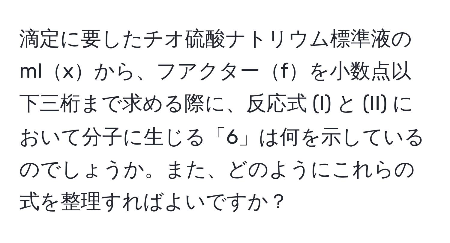 滴定に要したチオ硫酸ナトリウム標準液のmlxから、フアクターfを小数点以下三桁まで求める際に、反応式 (I) と (II) において分子に生じる「6」は何を示しているのでしょうか。また、どのようにこれらの式を整理すればよいですか？