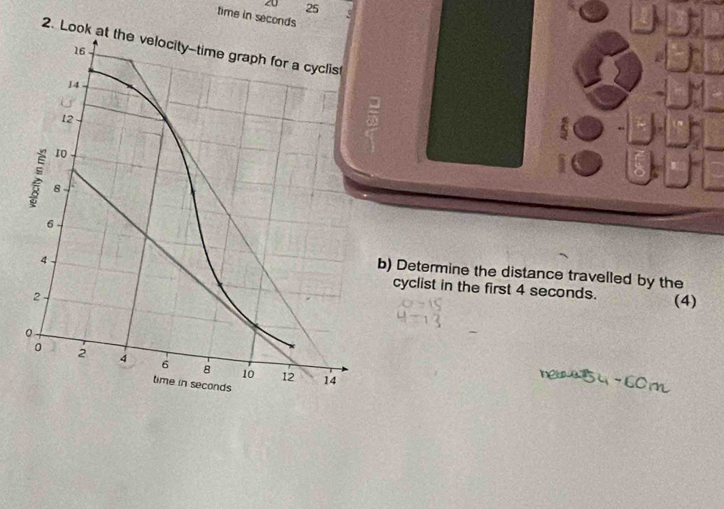 20 25
time in seconds
2 
b) Determine the distance travelled by the 
cyclist in the first 4 seconds. (4)