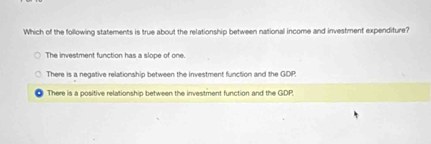 Which of the following statements is true about the relationship between national income and investment expenditure?
The investment function has a slope of one.
There is a negative relationship between the investment function and the GDP.
There is a positive relationship between the investment function and the GDP.