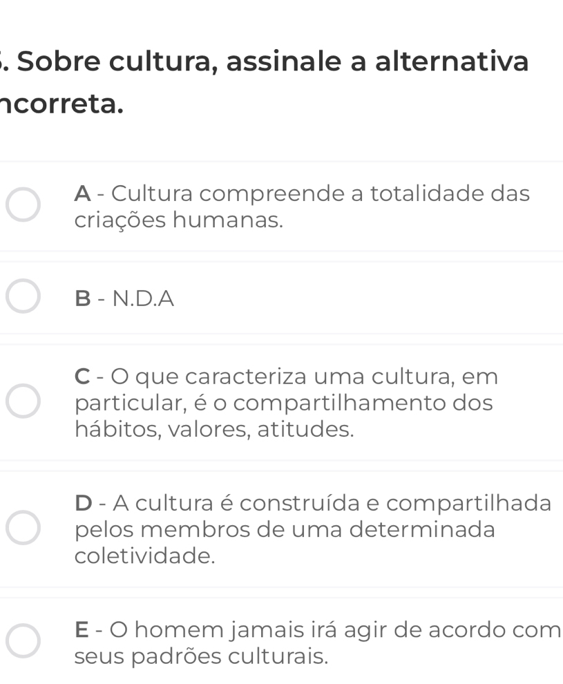 Sobre cultura, assinale a alternativa
ncorreta.
A - Cultura compreende a totalidade das
criações humanas.
B - N.D.A
C - O que caracteriza uma cultura, em
particular, é o compartilhamento dos
hábitos, valores, atitudes.
D - A cultura é construída e compartilhada
pelos membros de uma determinada
coletividade.
E - O homem jamais irá agir de acordo com
seus padrões culturais.