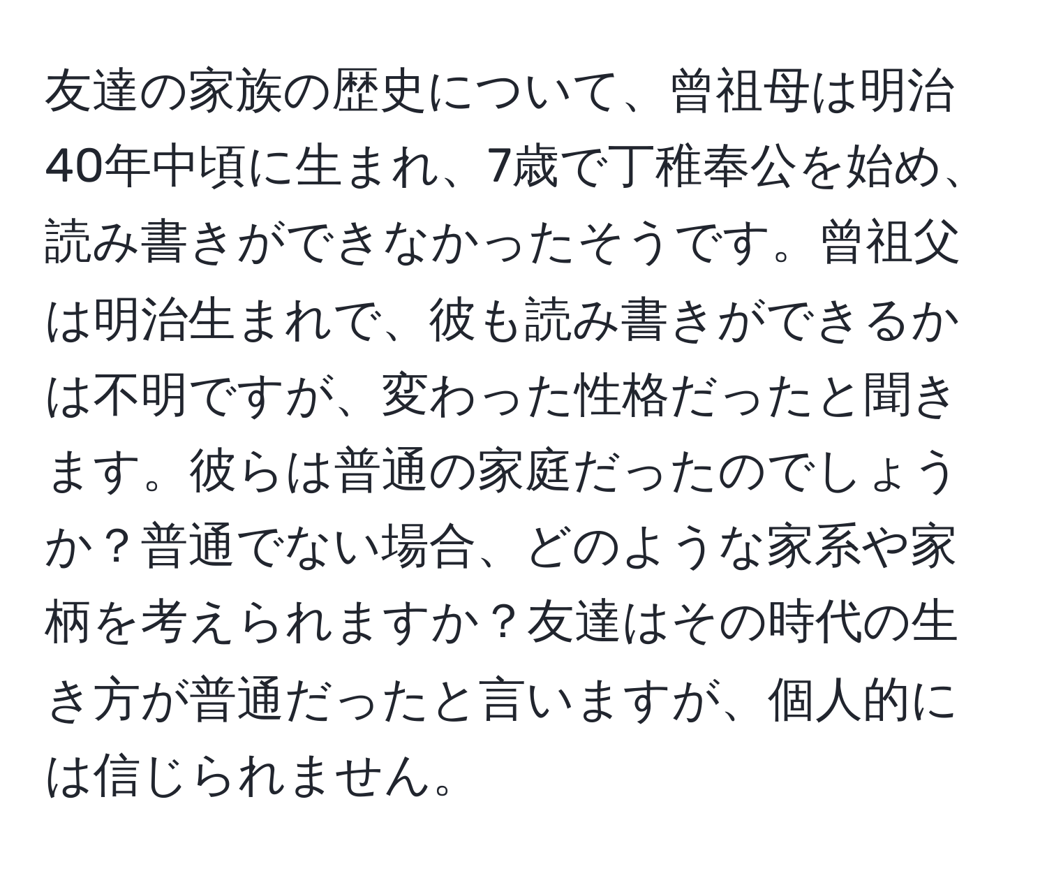 友達の家族の歴史について、曾祖母は明治40年中頃に生まれ、7歳で丁稚奉公を始め、読み書きができなかったそうです。曾祖父は明治生まれで、彼も読み書きができるかは不明ですが、変わった性格だったと聞きます。彼らは普通の家庭だったのでしょうか？普通でない場合、どのような家系や家柄を考えられますか？友達はその時代の生き方が普通だったと言いますが、個人的には信じられません。