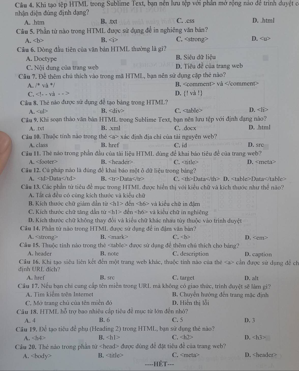 Khi tạo tệp HTML trong Sublime Text, bạn nên lưu tệp với phân mở rộng nào đê trình duyệt có
nhận diện đúng định dạng?
A. .htm B. .txt C. .css D. .html
Câu 5. Phần tử nào trong HTML được sử dụng để in nghiêng văn bản?
A. B. C. D.
Cầu 6. Dòng đầu tiên của văn bản HTML thường là gì?
A. Doctype B. Siêu dữ liệu
C. Nội dung của trang web D. Tiêu đề của trang web
Câu 7. Để thêm chú thích vào trong mã HTML, bạn nên sử dụng cặp thẻ nào?
A. /* và */ B. và
C. D. ! và !
Câu 8. Thẻ nào được sử dụng để tạo bảng trong HTML?
A. B. C. D.
Câu 9. Khi soạn thảo văn bản HTML trong Sublime Text, bạn nên lưu tệp với định dạng nào?
A. .txt B. .xml C. .docx D. .html
Câu 10. Thuộc tính nào trong thẻ - - xác định địa chỉ của tài nguyên web?
A. class B. href C. id D. src
Câu 11. Thẻ nào trong phần đầu của tài liệu HTML dùng để khai báo tiêu đề của trang web?
A. B. C. D.
Câu 12. Cú pháp nào là đúng để khai báo một ô dữ liệu trong bảng?
A. Data B. D ata C. ∠ th>D ta D. Data
Câu 13. Các phần tử tiêu đề mục trong HTML được hiển thị với kiểu chữ và kích thước như thế nào?
A. Tất cả đều có cùng kích thước và kiều chữ
B. Kích thước chữ giảm dần từ dhat en và kiểu chữ in đậm
C. Kích thước chữ tăng dần từ den và kiểu chữ in nghiêng
D. Kích thước chữ không thay đổi và kiểu chữ khác nhau tùy thuộc vào trình duyệt
Câu 14. Phần tử nào trong HTML được sử dụng để in đậm văn bản?
A. B. C. D.
Câu 15. Thuộc tính nào trong thẻ được sử dụng để thêm chú thích cho bảng?
A. header B. note C. description D. caption
Câu 16. Khi tạo siêu liên kết đến một trang web khác, thuộc tính nào của thẻ cần được sử dụng để ch
định URL đích?
A. href B. src C. target D. alt
Câu 17. Nếu bạn chỉ cung cấp tên miền trong URL mà không có giao thức, trình duyệt sẽ làm gì?
A. Tìm kiếm trên Internet B. Chuyển hướng đến trang mặc định
C. Mở trang chủ của tên miền đó D. Hiển thị lỗi
Câu 18. HTML hỗ trợ bao nhiêu cấp tiêu đề mục từ lớn đến nhỏ?
A. 4 B. 6 C. 5 D. 3
Câu 19. Để tạo tiêu đề phụ (Heading 2) trong HTML, bạn sử dụng thẻ nào?
A. ∠ h4> B. C. D.
Câu 20. Thẻ nào trong phần tử được dùng để đặt tiêu đề của trang web?
A. B. C. D.
==--HÉT-==