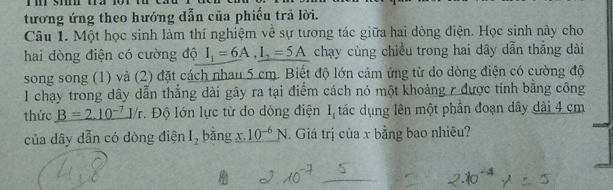 tương ứng theo hướng dẫn của phiếu trả lời. 
Câu 1. Một học sinh làm thí nghiệm về sự tương tác giữa hai dòng điện. Học sinh này cho 
hai dòng điện có cường độ I_1=6A, I_2=5A chạy cùng chiều trong hai dây dẫn thắng dài 
song song (1) và (2) đặt cách nhau 5 cm. Biết độ lớn cảm ứng từ do dòng điện có cường độ 
I chạy trong dây dẫn thắng dài gây ra tại điểm cách nó một khoảng r được tính bằng công 
thức B=2.10^(-7)I/r. Độ lớn lực từ do dòng điện I_1 tác dụng lên một phần đoạn dây dài 4 cm
của dây dẫn có dòng điện I_2 bǎng 10^(-6)N. Giá trị của x bằng bao nhiêu?