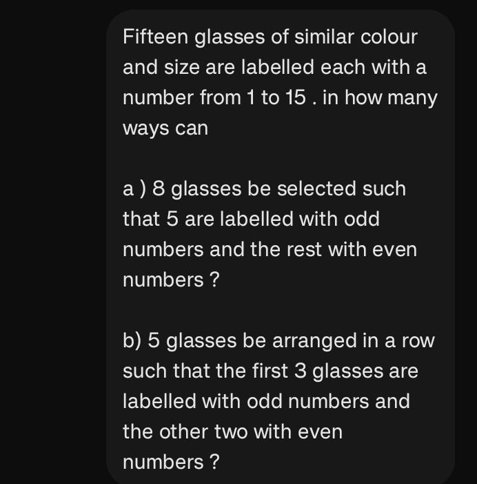 Fifteen glasses of similar colour 
and size are labelled each with a 
number from 1 to 15. in how many 
ways can 
a ) 8 glasses be selected such 
that 5 are labelled with odd 
numbers and the rest with even 
numbers ? 
b) 5 glasses be arranged in a row 
such that the first 3 glasses are 
labelled with odd numbers and 
the other two with even 
numbers ?