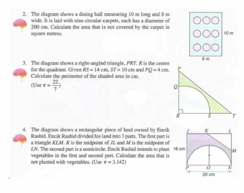 The diagram shows a dining hall measuring 10 m long and 8 m
wide. It is laid with nine circular carpets, each has a diameter of
200 cm. Calculate the area that is not covered by the carpet in
square metres. 10 m
8 m
3. The diagram shows a right-angled triangle, PRT. R is the centre 
for the quadrant. Given RS=14cm, ST=10cm and PQ=4cm. 
Calculate the perimeter of the shaded area in cm. 
(Use π = 22/7 )
4. The diagram shows a rectangular piece of land owned by Encik 
Rashid. Encik Rashid divided his land into 3 parts. The first part is 
a triangle KLM. K is the midpoint of JL and M is the midpoint of
LN. The second part is a semicircle. Encik Rashid intends to plant 
vegetables in the first and second part. Calculate the area that is 
not planted with vegetables. (Use π =3.142)