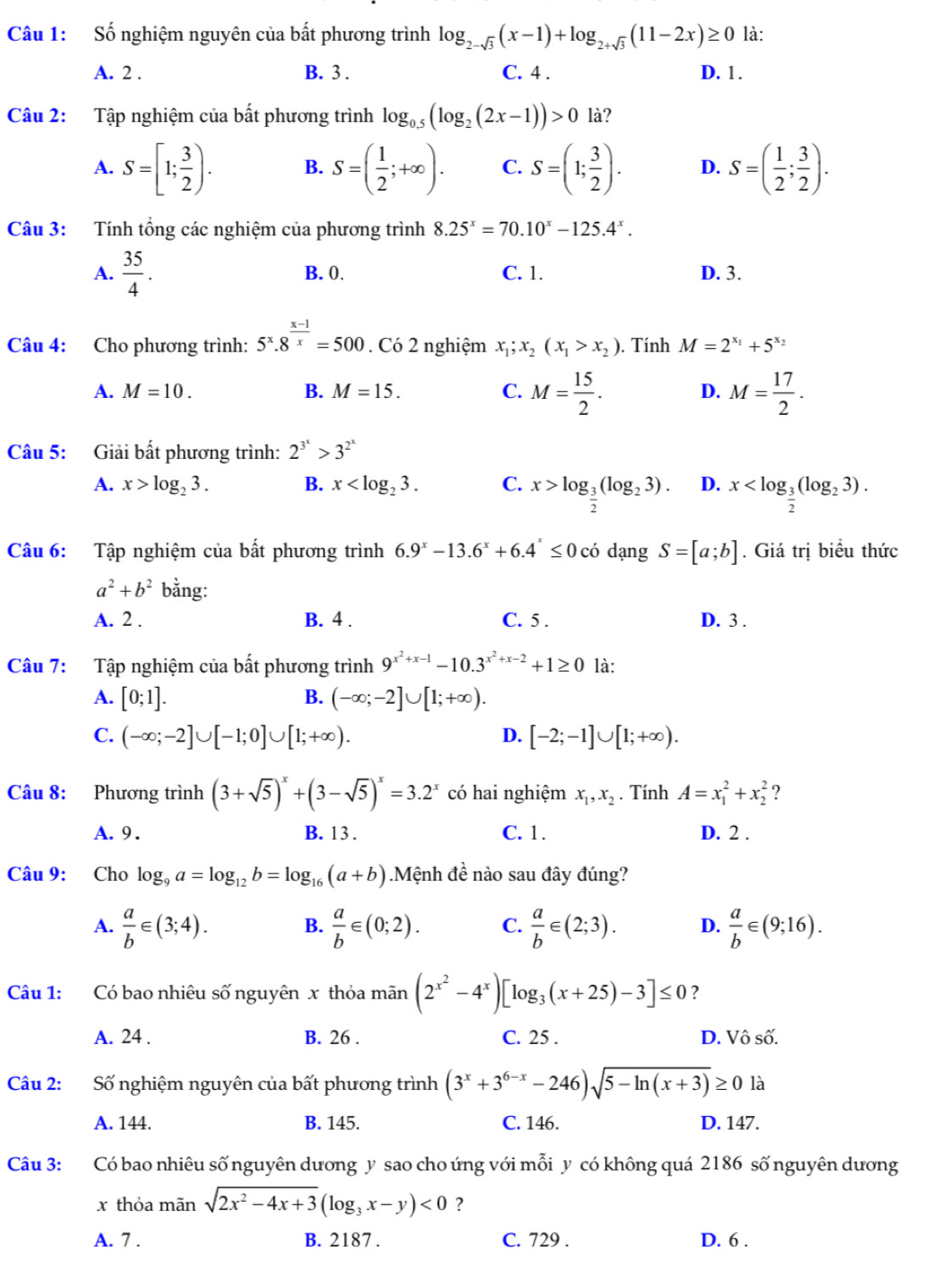 Số nghiệm nguyên của bất phương trình log _2-sqrt(3)(x-1)+log _2+sqrt(3)(11-2x)≥ 0 là:
A. 2 . B. 3 . C. 4 . D. 1 .
Câu 2: Tập nghiệm của bất phương trình log _0.5(log _2(2x-1))>0 là?
A. S=[1; 3/2 ). B. S=( 1/2 ;+∈fty ). C. S=(1; 3/2 ). D. S=( 1/2 ; 3/2 ).
Câu 3: Tính tổng các nghiệm của phương trình 8.25^x=70.10^x-125.4^x.
A.  35/4 . B. 0. C. 1. D. 3.
Câu 4: Cho phương trình: 5^x.8^(frac x-1)x=500. Có 2 nghiệm x_1;x_2(x_1>x_2). Tính M=2^(x_1)+5^(x_2)
A. M=10. B. M=15. C. M= 15/2 . D. M= 17/2 .
Câu 5: Giải bất phương trình: 2^(3^x)>3^(2^x)
A. x>log _23. B. x C. x>log _ 3/2 (log _23). D. x
Câu 6: Tập nghiệm của bất phương trình 6.9^x-13.6^x+6.4^x≤ 0c dạng S=[a;b]. Giá trị biểu thức
a^2+b^2 bằng:
A. 2 . B. 4 . C. 5 . D. 3 .
Câu 7: Tập nghiệm của bất phương trình 9^(x^2)+x-1-10.3^(x^2)+x-2+1≥ 0 là:
A. [0;1]. B. (-∈fty ;-2]∪ [1;+∈fty ).
C. (-∈fty ;-2]∪ [-1;0]∪ [1;+∈fty ). D. [-2;-1]∪ [1;+∈fty ).
Câu 8: Phương trình (3+sqrt(5))^x+(3-sqrt(5))^x=3.2^x có hai nghiệm x_1,x_2. Tính A=x_1^(2+x_2^2 ?
A.9 . B. 13 . C. 1. D. 2 .
Câu 9: Cho log _9)a=log _12b=log _16(a+b) Mệnh đề nào sau đây đúng?
A.  a/b ∈ (3;4).  a/b ∈ (0;2). C.  a/b ∈ (2;3). D.  a/b ∈ (9;16).
B.
Câu 1: Có bao nhiêu số nguyên x thỏa mãn (2^(x^2)-4^x)[log _3(x+25)-3]≤ 0 ？
A. 24 . B. 26 . C. 25 . D. Vô số.
Câu 2: Số nghiệm nguyên của bất phương trình (3^x+3^(6-x)-246)sqrt(5-ln (x+3))≥ 0 là
A. 144. B. 145. C. 146. D. 147.
Câu 3: Có bao nhiêu số nguyên dương y sao cho ứng với mỗi y có không quá 2186 số nguyên dương
x thỏa mãn sqrt(2x^2-4x+3)(log _3x-y)<0</tex> ?
A. 7 . B. 2187 . C. 729 . D. 6 .