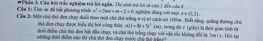 Phần 3. Câu hỏi trắc nghiệm trã lời ngắn. Thí sinh trả lời từ câu 1 đến câu 6 
Câu 1: Tìm m để bất phương trình x^2+2mx+m-2<0</tex> nghiệm đúng với mọi x∈ (1;2). 
Câu 2: Một chú thỏ đen chạy đuổi theo một chú thỏ trắng ở vị trí cách nó 100m. Biết rằng, quãng đường chú 
thỏ đen chạy được biểu thị bởi công thức s(t)=8t+5t^2(m) , trong đó t (giây) là thời gian tính từ 
thời điểm chú thỏ đen bắt đầu chạy, và chú thỏ trắng chạy với vận tốc không đổi là 3m/ s. Hỏi tại 
những thời điểm nào thì chú thỏ đen chạy trước chú thỏ trắng?