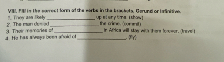 Fill in the correct form of the verbs in the brackets, Gerund or Infinitive. 
1. They are likely _up at any time. (show) 
2. The man denied _the crime. (commit) 
3. Their memories of_ in Africa will stay with them forever. (travel) 
4. He has always been afraid of_ . (fly)