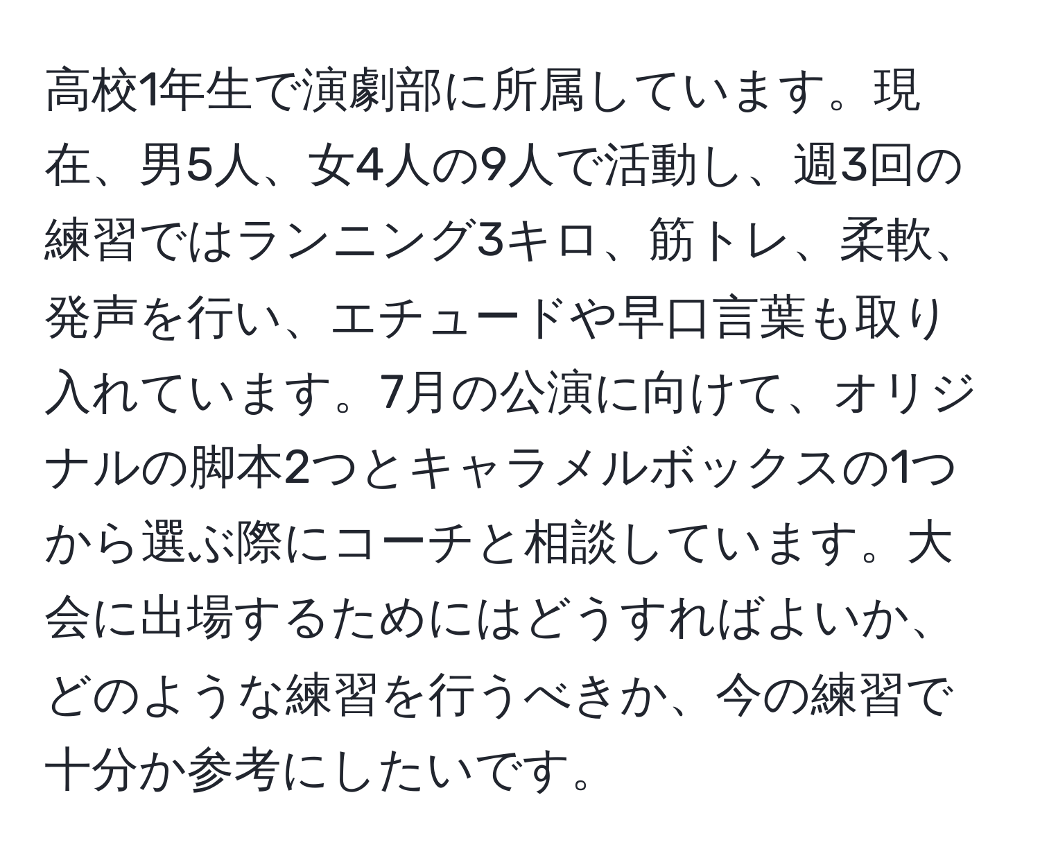 高校1年生で演劇部に所属しています。現在、男5人、女4人の9人で活動し、週3回の練習ではランニング3キロ、筋トレ、柔軟、発声を行い、エチュードや早口言葉も取り入れています。7月の公演に向けて、オリジナルの脚本2つとキャラメルボックスの1つから選ぶ際にコーチと相談しています。大会に出場するためにはどうすればよいか、どのような練習を行うべきか、今の練習で十分か参考にしたいです。