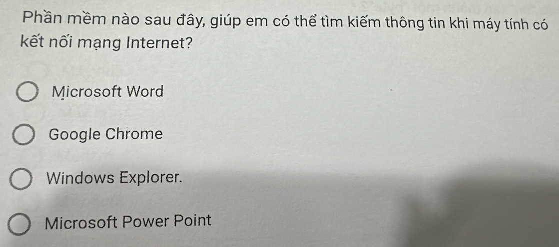 Phần mềm nào sau đây, giúp em có thể tìm kiếm thông tin khi máy tính có
kết nối mạng Internet?
Microsoft Word
Google Chrome
Windows Explorer.
Microsoft Power Point